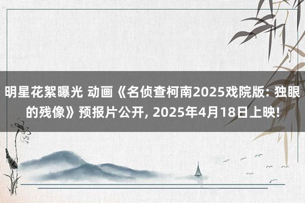 明星花絮曝光 动画《名侦查柯南2025戏院版: 独眼的残像》预报片公开, 2025年4月18日上映!