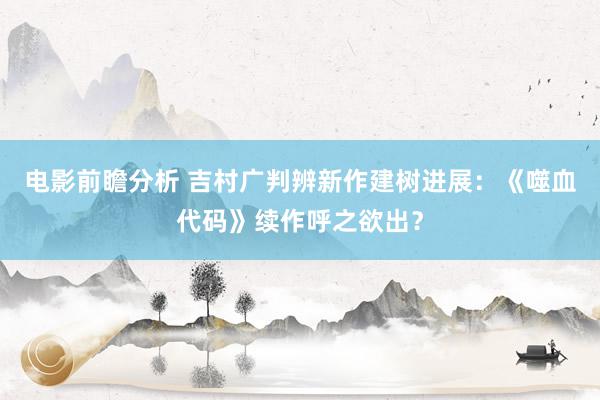 电影前瞻分析 吉村广判辨新作建树进展：《噬血代码》续作呼之欲出？