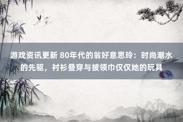 游戏资讯更新 80年代的翁好意思玲：时尚潮水的先驱，衬衫叠穿与披领巾仅仅她的玩具