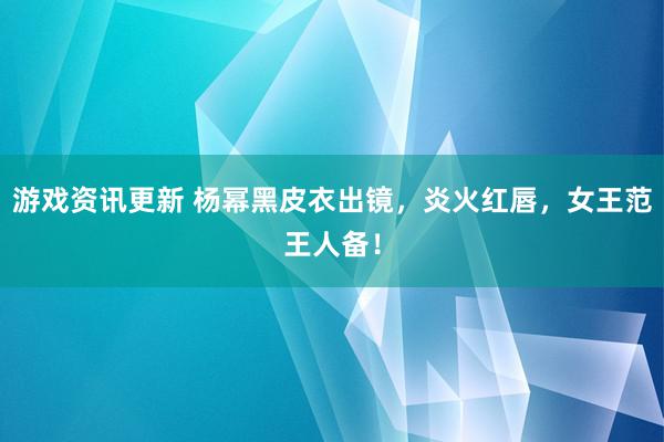 游戏资讯更新 杨幂黑皮衣出镜，炎火红唇，女王范王人备！