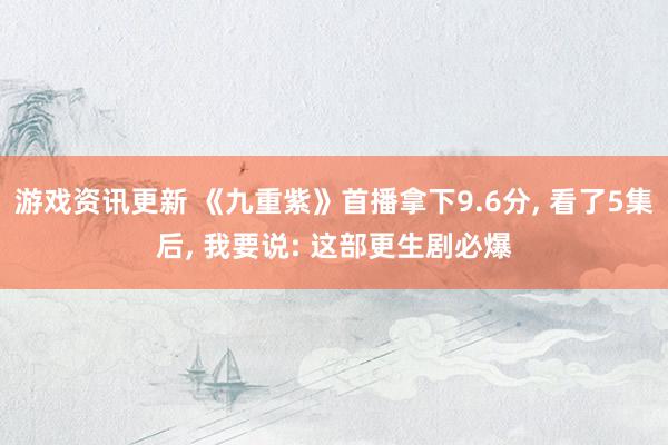 游戏资讯更新 《九重紫》首播拿下9.6分, 看了5集后, 我要说: 这部更生剧必爆