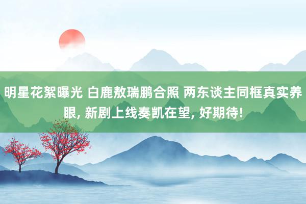 明星花絮曝光 白鹿敖瑞鹏合照 两东谈主同框真实养眼, 新剧上线奏凯在望, 好期待!