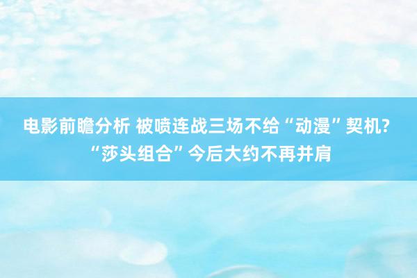 电影前瞻分析 被喷连战三场不给“动漫”契机? “莎头组合”今后大约不再并肩