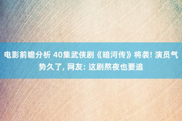 电影前瞻分析 40集武侠剧《暗河传》将袭! 演员气势久了, 网友: 这剧熬夜也要追