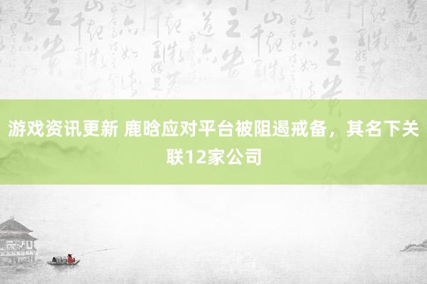 游戏资讯更新 鹿晗应对平台被阻遏戒备，其名下关联12家公司