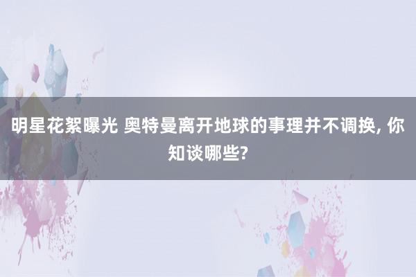 明星花絮曝光 奥特曼离开地球的事理并不调换, 你知谈哪些?