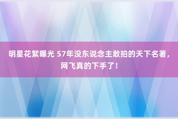 明星花絮曝光 57年没东说念主敢拍的天下名著，网飞真的下手了！