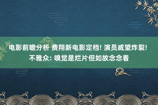 电影前瞻分析 费翔新电影定档! 演员威望炸裂! 不雅众: 嗅觉是烂片但如故念念看