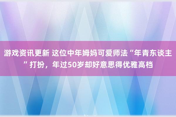 游戏资讯更新 这位中年姆妈可爱师法“年青东谈主”打扮，年过50岁却好意思得优雅高档