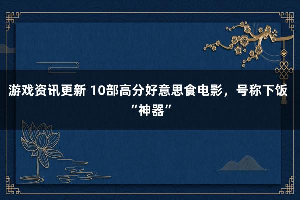 游戏资讯更新 10部高分好意思食电影，号称下饭 “神器”