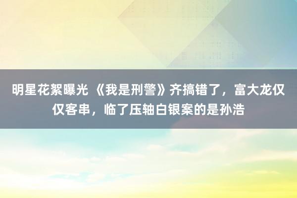 明星花絮曝光 《我是刑警》齐搞错了，富大龙仅仅客串，临了压轴白银案的是孙浩