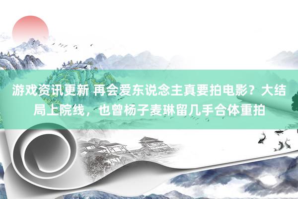 游戏资讯更新 再会爱东说念主真要拍电影？大结局上院线，也曾杨子麦琳留几手合体重拍