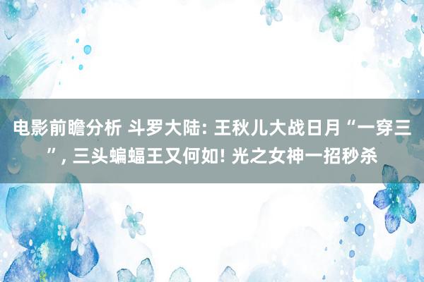 电影前瞻分析 斗罗大陆: 王秋儿大战日月“一穿三”, 三头蝙蝠王又何如! 光之女神一招秒杀