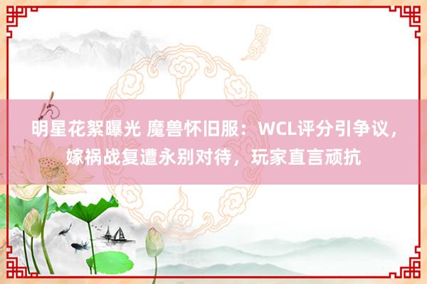 明星花絮曝光 魔兽怀旧服：WCL评分引争议，嫁祸战复遭永别对待，玩家直言顽抗