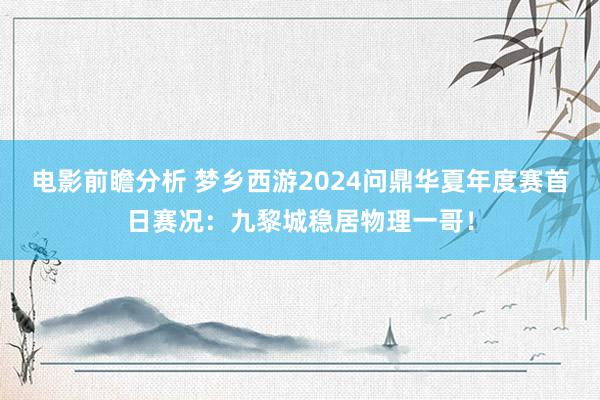 电影前瞻分析 梦乡西游2024问鼎华夏年度赛首日赛况：九黎城稳居物理一哥！