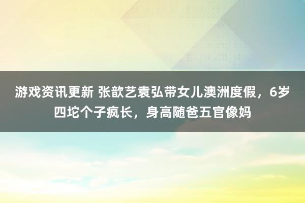 游戏资讯更新 张歆艺袁弘带女儿澳洲度假，6岁四坨个子疯长，身高随爸五官像妈