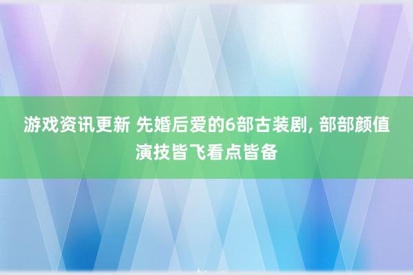 游戏资讯更新 先婚后爱的6部古装剧, 部部颜值演技皆飞看点皆备