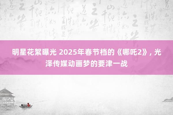 明星花絮曝光 2025年春节档的《哪吒2》, 光泽传媒动画梦的要津一战