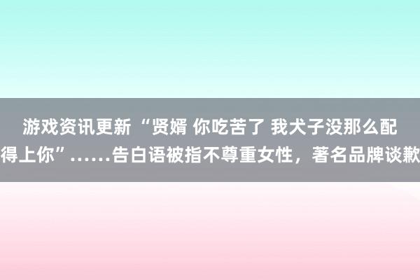 游戏资讯更新 “贤婿 你吃苦了 我犬子没那么配得上你”……告白语被指不尊重女性，著名品牌谈歉