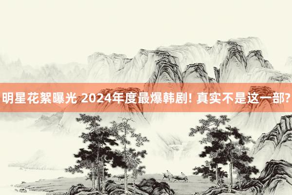 明星花絮曝光 2024年度最爆韩剧! 真实不是这一部?