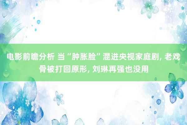 电影前瞻分析 当“肿胀脸”混进央视家庭剧, 老戏骨被打回原形, 刘琳再强也没用