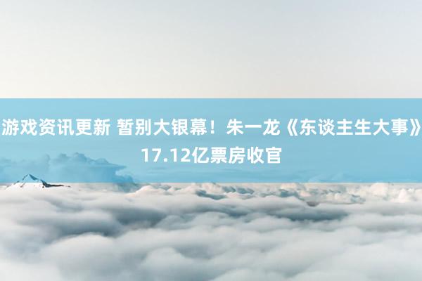 游戏资讯更新 暂别大银幕！朱一龙《东谈主生大事》17.12亿票房收官