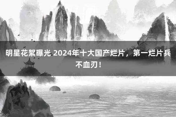 明星花絮曝光 2024年十大国产烂片，第一烂片兵不血刃！