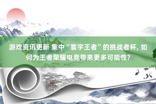 游戏资讯更新 集中“寰宇王者”的挑战者杯, 如何为王者荣耀电竞带来更多可能性?