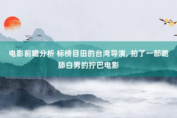 电影前瞻分析 标榜目田的台湾导演, 拍了一部跪舔白男的拧巴电影