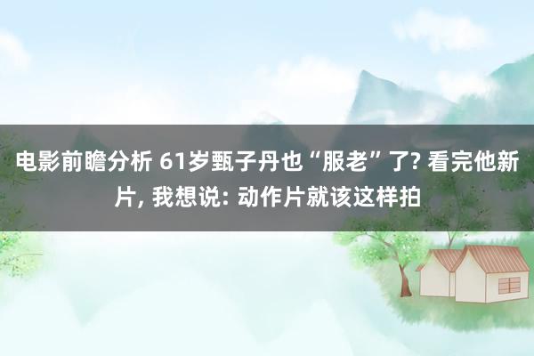 电影前瞻分析 61岁甄子丹也“服老”了? 看完他新片, 我想说: 动作片就该这样拍