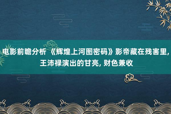 电影前瞻分析 《辉煌上河图密码》影帝藏在残害里, 王沛禄演出的甘亮, 财色兼收