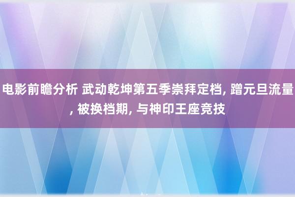 电影前瞻分析 武动乾坤第五季崇拜定档, 蹭元旦流量, 被换档期, 与神印王座竞技