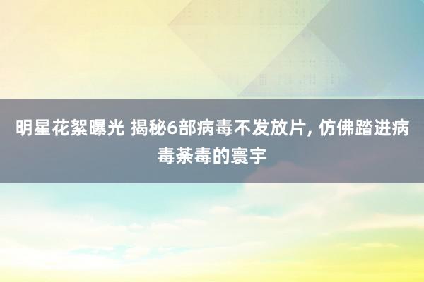 明星花絮曝光 揭秘6部病毒不发放片, 仿佛踏进病毒荼毒的寰宇