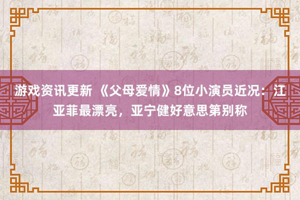 游戏资讯更新 《父母爱情》8位小演员近况：江亚菲最漂亮，亚宁健好意思第别称