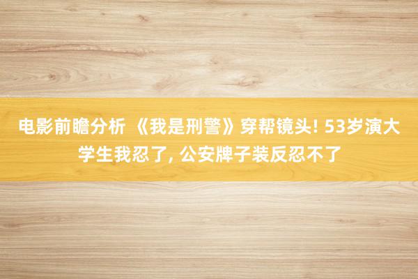 电影前瞻分析 《我是刑警》穿帮镜头! 53岁演大学生我忍了, 公安牌子装反忍不了