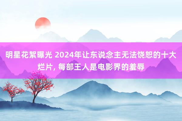 明星花絮曝光 2024年让东说念主无法饶恕的十大烂片, 每部王人是电影界的羞辱