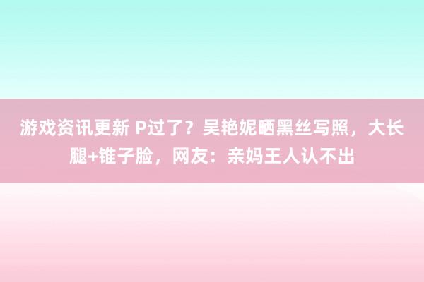 游戏资讯更新 P过了？吴艳妮晒黑丝写照，大长腿+锥子脸，网友：亲妈王人认不出