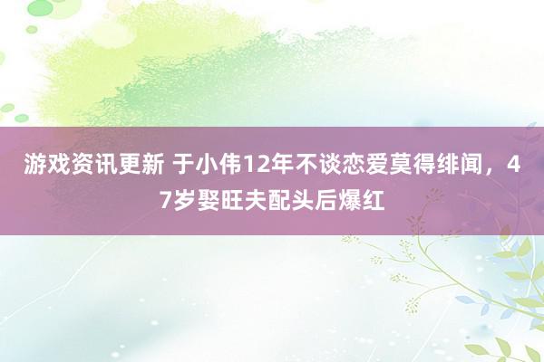 游戏资讯更新 于小伟12年不谈恋爱莫得绯闻，47岁娶旺夫配头后爆红