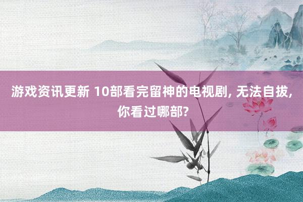 游戏资讯更新 10部看完留神的电视剧, 无法自拔, 你看过哪部?