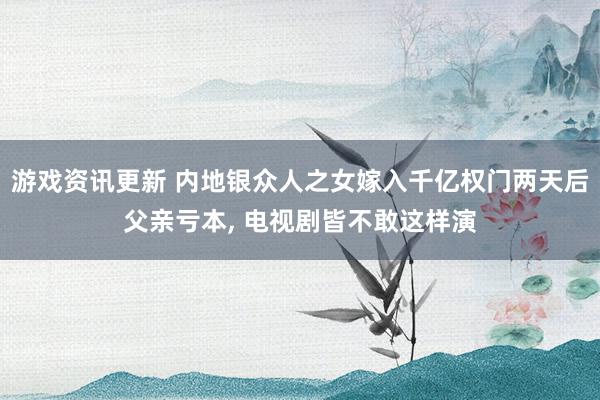 游戏资讯更新 内地银众人之女嫁入千亿权门两天后父亲亏本, 电视剧皆不敢这样演