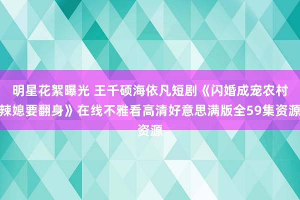 明星花絮曝光 王千硕海依凡短剧《闪婚成宠农村辣媳要翻身》在线不雅看高清好意思满版全59集资源