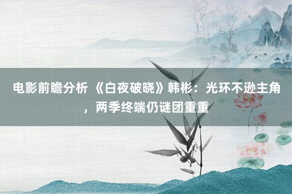 电影前瞻分析 《白夜破晓》韩彬：光环不逊主角，两季终端仍谜团重重