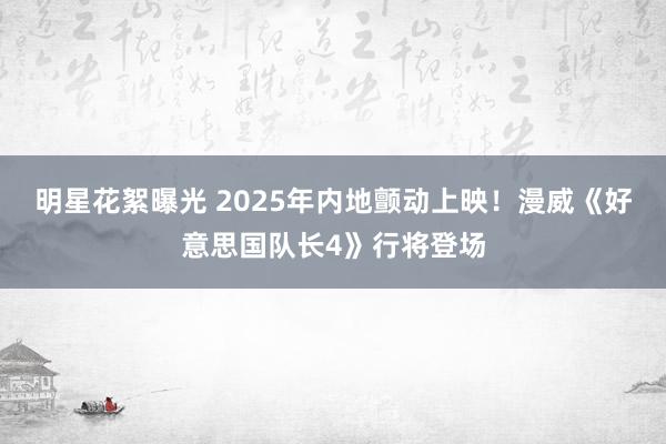 明星花絮曝光 2025年内地颤动上映！漫威《好意思国队长4》行将登场