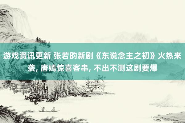 游戏资讯更新 张若昀新剧《东说念主之初》火热来袭, 唐嫣惊喜客串, 不出不测这剧要爆