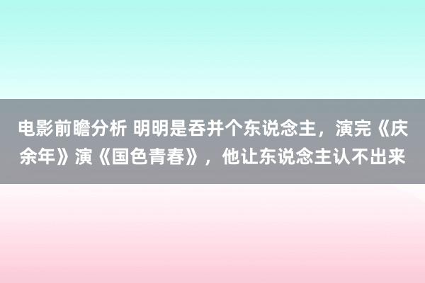 电影前瞻分析 明明是吞并个东说念主，演完《庆余年》演《国色青春》，他让东说念主认不出来