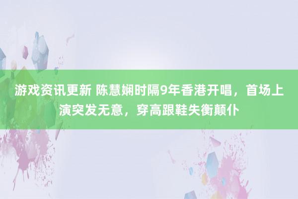 游戏资讯更新 陈慧娴时隔9年香港开唱，首场上演突发无意，穿高跟鞋失衡颠仆