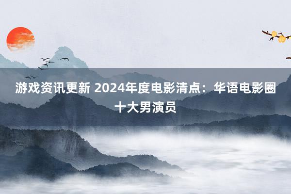 游戏资讯更新 2024年度电影清点：华语电影圈十大男演员