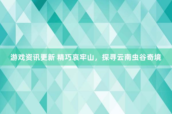 游戏资讯更新 精巧哀牢山，探寻云南虫谷奇境