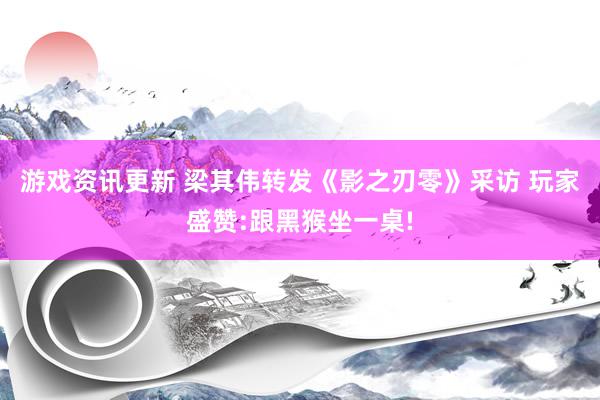 游戏资讯更新 梁其伟转发《影之刃零》采访 玩家盛赞:跟黑猴坐一桌!