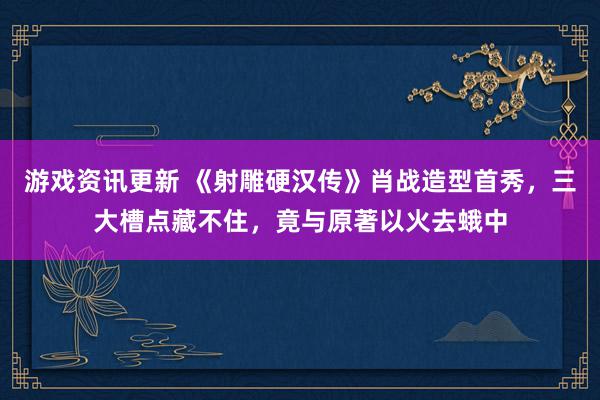 游戏资讯更新 《射雕硬汉传》肖战造型首秀，三大槽点藏不住，竟与原著以火去蛾中